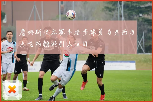 詹姆斯谈本赛季进步球员马克西与杰伦约翰逊引人注目