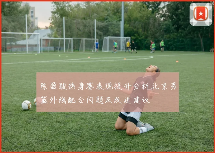 陈盈骏热身赛表现提升分析北京男篮外线配合问题及改进建议