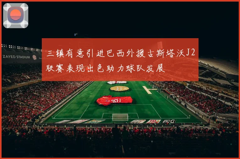 三镇有意引进巴西外援古斯塔沃J2联赛表现出色助力球队发展