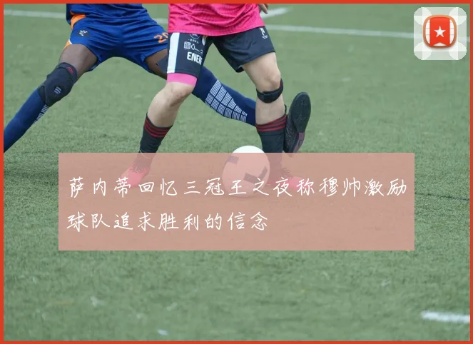 萨内蒂回忆三冠王之夜称穆帅激励球队追求胜利的信念