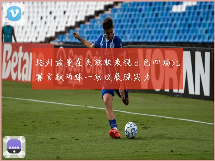 格列兹曼在美职联表现出色四场比赛贡献两球一助攻展现实力