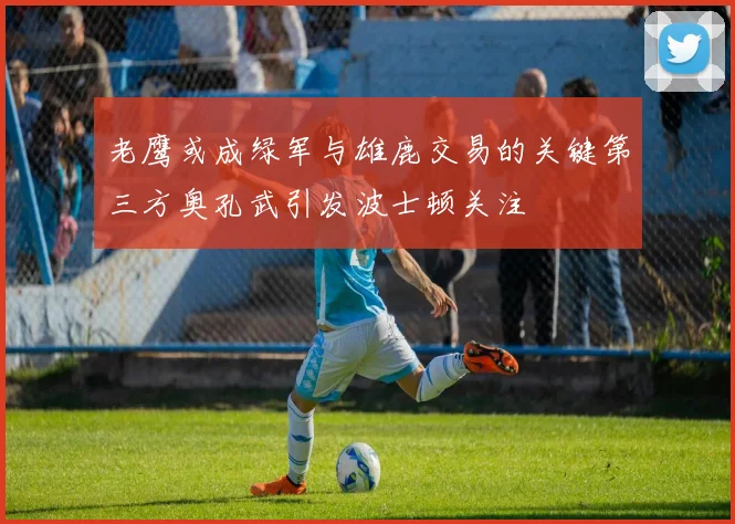 老鹰或成绿军与雄鹿交易的关键第三方奥孔武引发波士顿关注