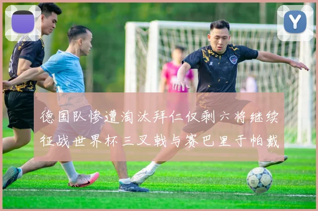 德国队惨遭淘汰拜仁仅剩六将继续征战世界杯三叉戟与赛巴里于帕戴维斯携手出战