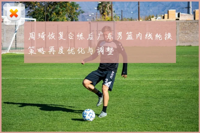 周琦恢复合练后广东男篮内线轮换策略再度优化与调整