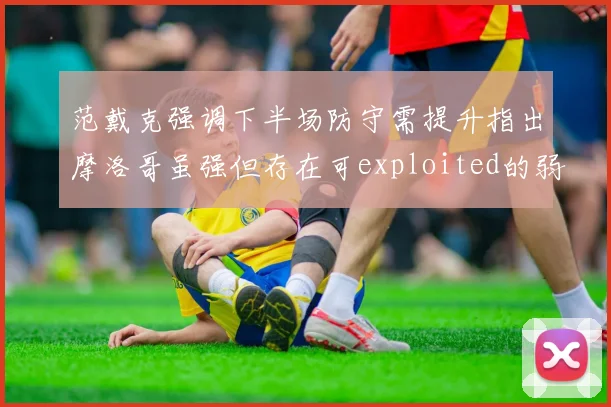 范戴克强调下半场防守需提升指出摩洛哥虽强但存在可exploited的弱点