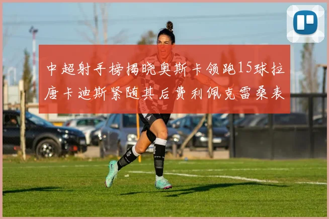 中超射手榜揭晓奥斯卡领跑15球拉唐卡迪斯紧随其后费利佩克雷桑表现不俗