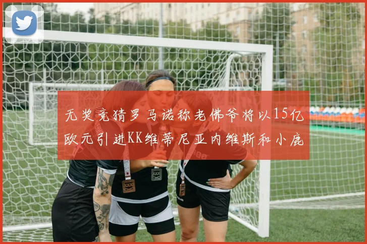 无奖竞猜罗马诺称老佛爷将以15亿欧元引进KK维蒂尼亚内维斯和小鹿