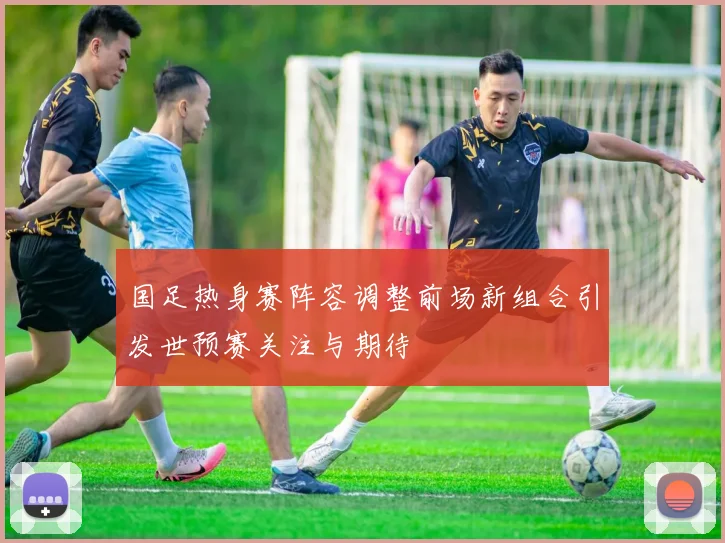 国足热身赛阵容调整前场新组合引发世预赛关注与期待