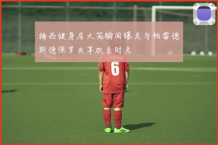 梅西健身房大笑瞬间曝光与帕雷德斯德保罗共享欢乐时光