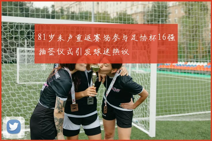 81岁米卢重返赛场参与足协杯16强抽签仪式引发球迷热议