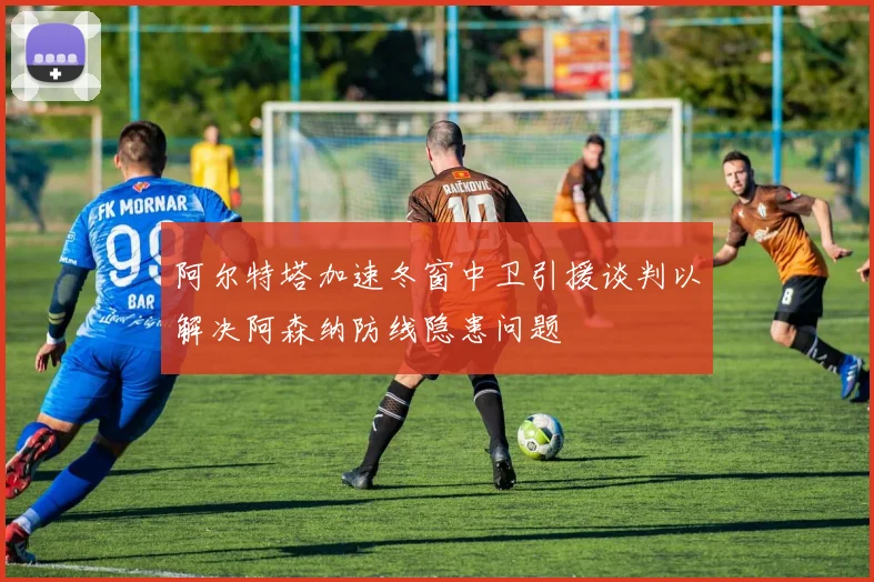 阿尔特塔加速冬窗中卫引援谈判以解决阿森纳防线隐患问题