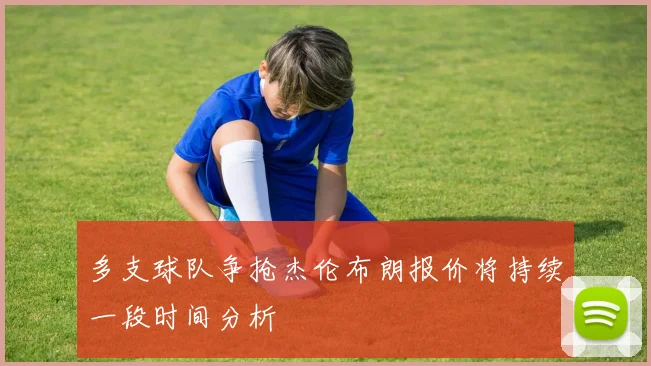 多支球队争抢杰伦布朗报价将持续一段时间分析