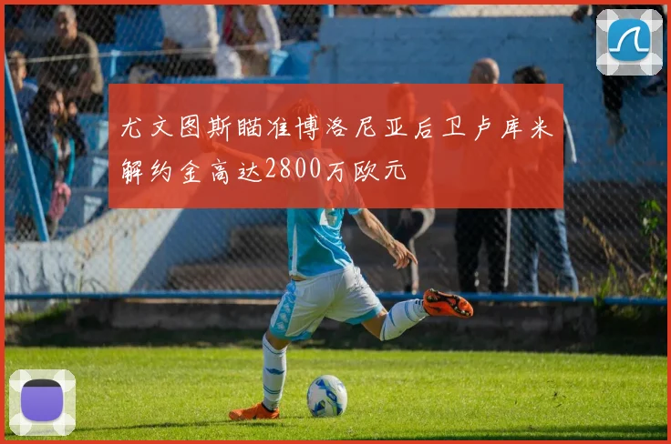尤文图斯瞄准博洛尼亚后卫卢库米解约金高达2800万欧元