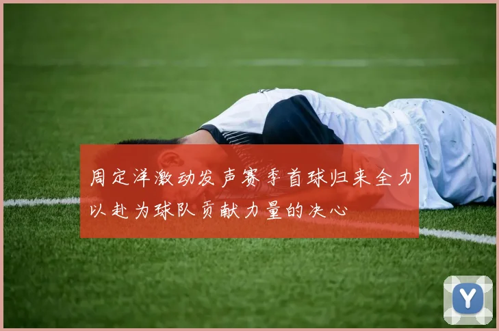 周定洋激动发声赛季首球归来全力以赴为球队贡献力量的决心