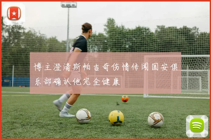 博主澄清斯帕吉奇伤情传闻国安俱乐部确认他完全健康