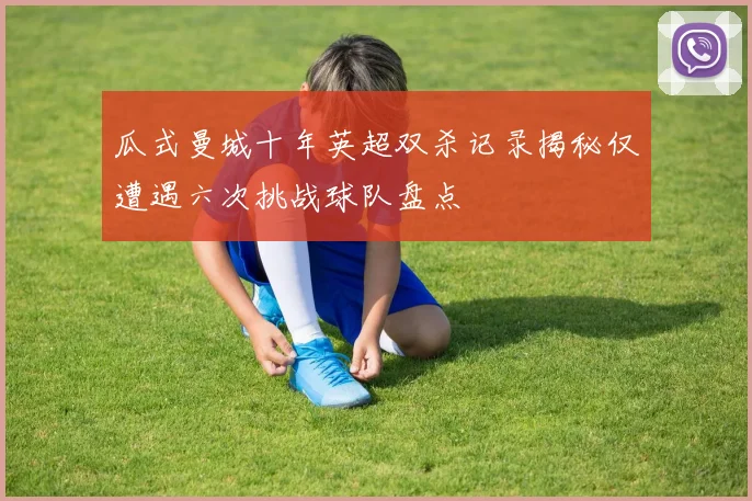 瓜式曼城十年英超双杀记录揭秘仅遭遇六次挑战球队盘点